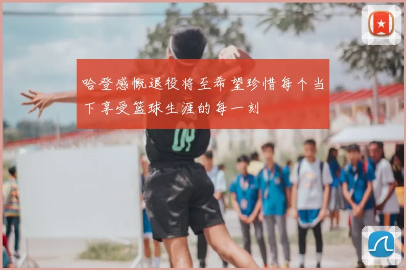 哈登感慨退役将至希望珍惜每个当下享受篮球生涯的每一刻