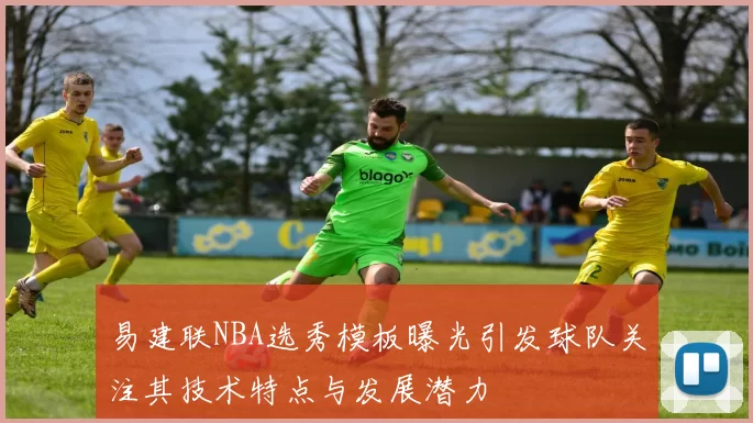 易建联NBA选秀模板曝光引发球队关注其技术特点与发展潜力
