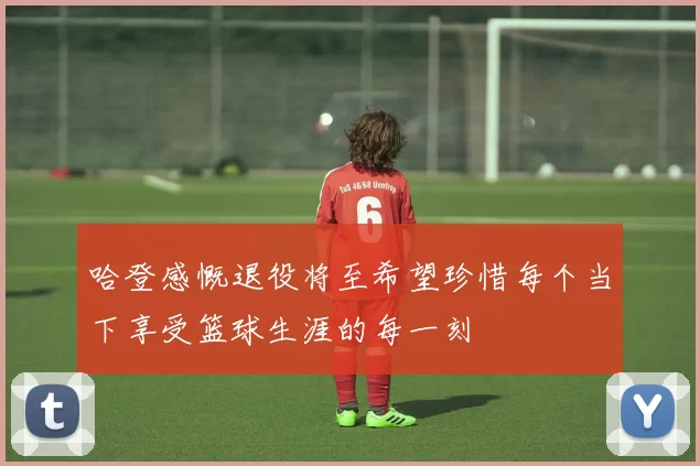 哈登感慨退役将至希望珍惜每个当下享受篮球生涯的每一刻