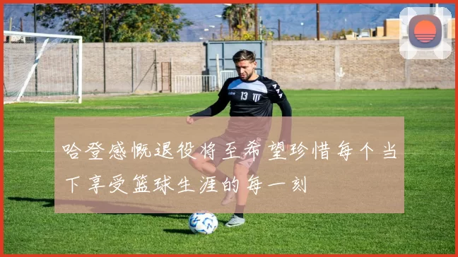 哈登感慨退役将至希望珍惜每个当下享受篮球生涯的每一刻