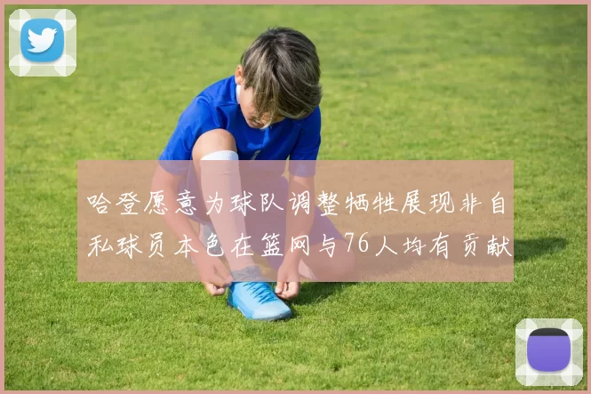 哈登愿意为球队调整牺牲展现非自私球员本色在篮网与76人均有贡献