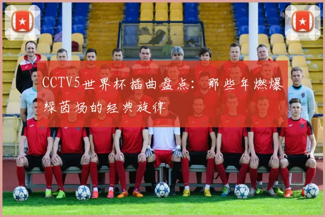 CCTV5世界杯插曲盘点：那些年燃爆绿茵场的经典旋律