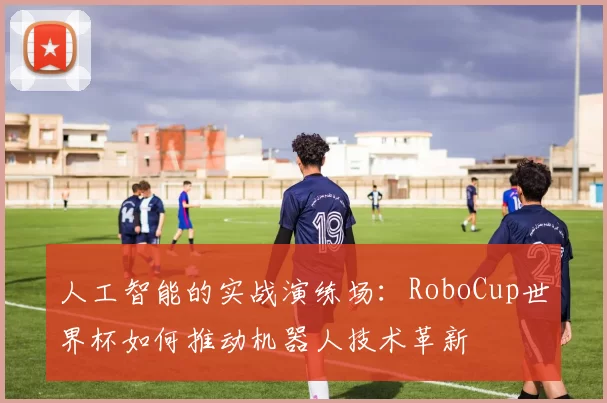 人工智能的实战演练场:RoboCup世界杯如何推动机器人技术革新