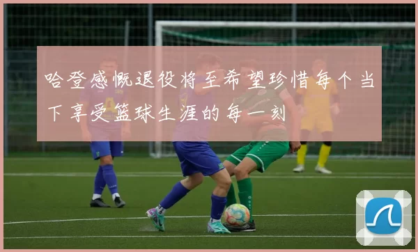哈登感慨退役将至希望珍惜每个当下享受篮球生涯的每一刻