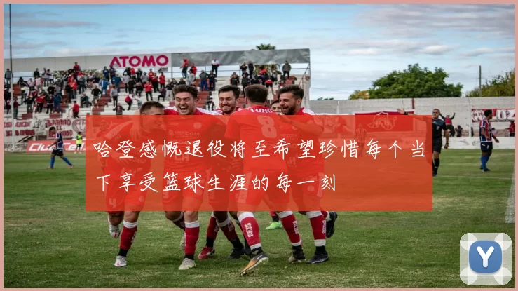 哈登感慨退役将至希望珍惜每个当下享受篮球生涯的每一刻