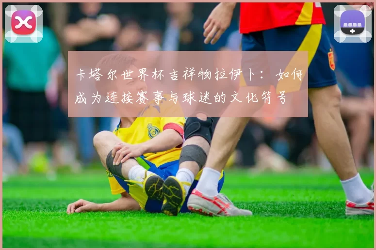卡塔尔世界杯吉祥物拉伊卜：如何成为连接赛事与球迷的文化符号