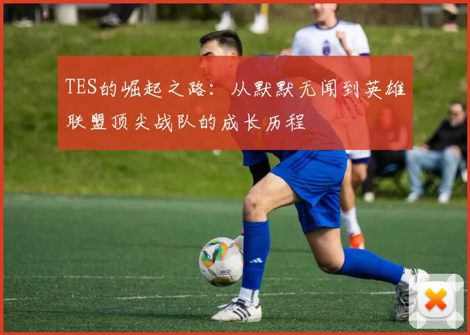 TES的崛起之路：从默默无闻到英雄联盟顶尖战队的成长历程