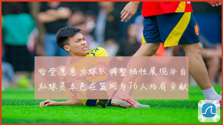 哈登愿意为球队调整牺牲展现非自私球员本色在篮网与76人均有贡献