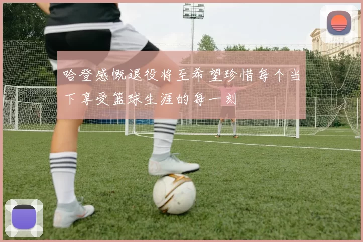 哈登感慨退役将至希望珍惜每个当下享受篮球生涯的每一刻