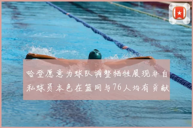 哈登愿意为球队调整牺牲展现非自私球员本色在篮网与76人均有贡献