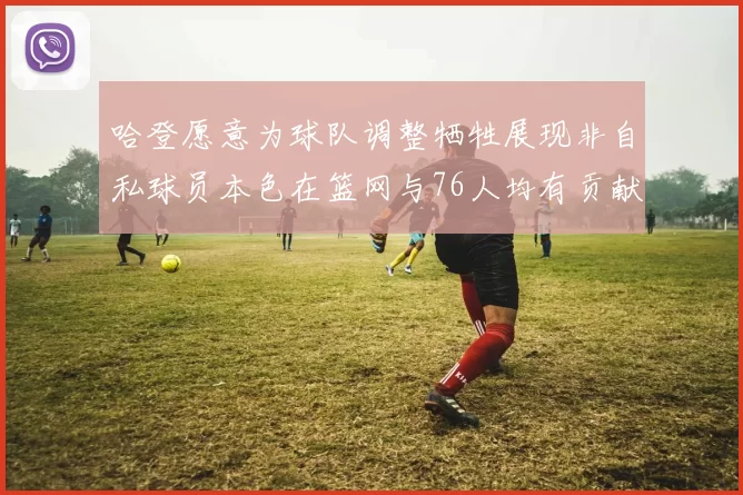 哈登愿意为球队调整牺牲展现非自私球员本色在篮网与76人均有贡献