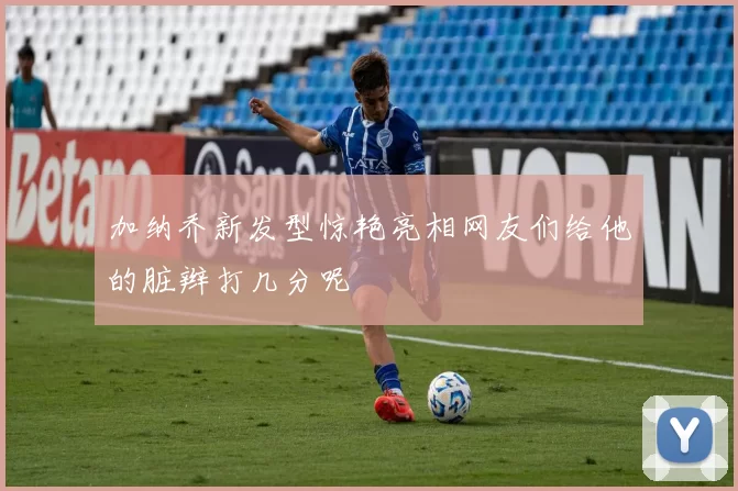 加纳乔新发型惊艳亮相网友们给他的脏辫打几分呢
