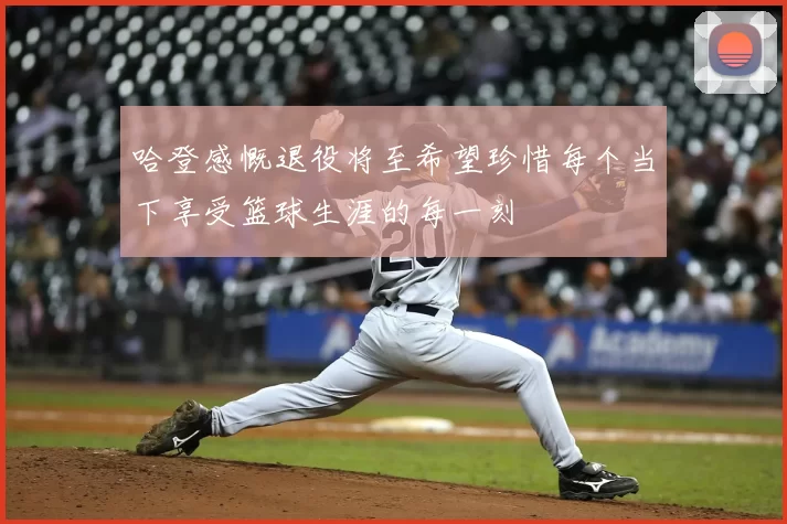 哈登感慨退役将至希望珍惜每个当下享受篮球生涯的每一刻