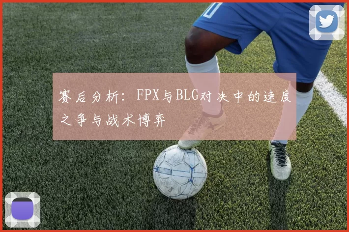 赛后分析：FPX与BLG对决中的速度之争与战术博弈