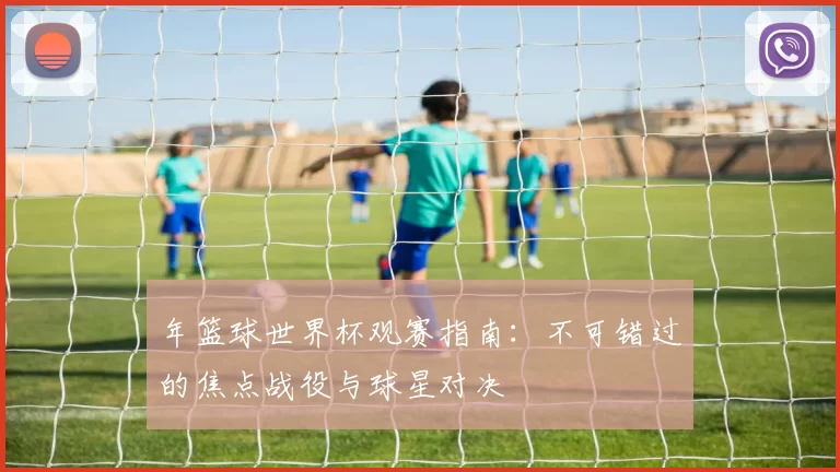 年篮球世界杯观赛指南：不可错过的焦点战役与球星对决