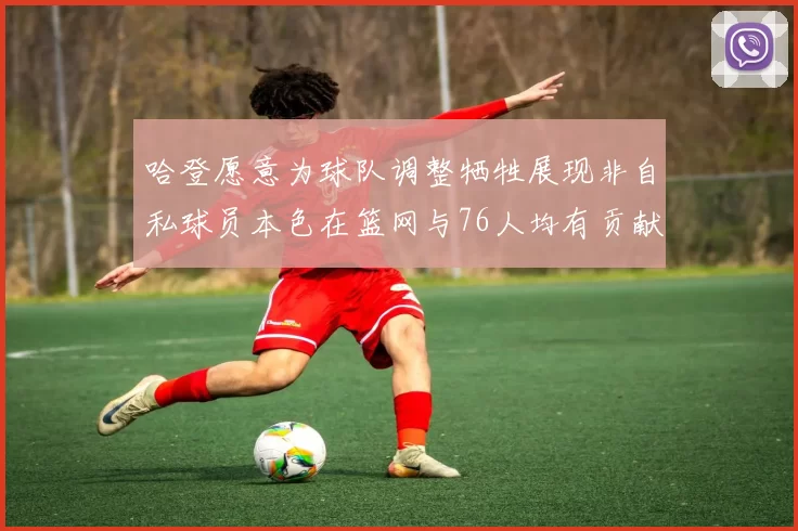 哈登愿意为球队调整牺牲展现非自私球员本色在篮网与76人均有贡献