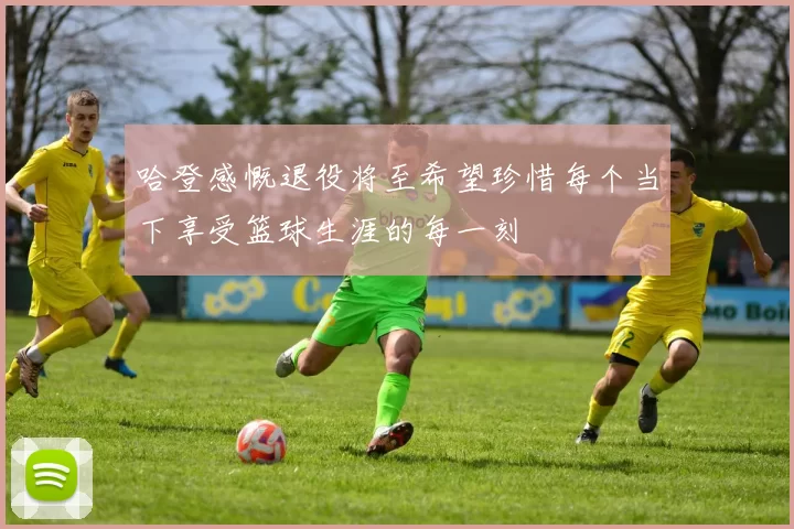 哈登感慨退役将至希望珍惜每个当下享受篮球生涯的每一刻