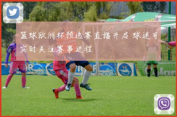 篮球欧洲杯预选赛直播开启 球迷可实时关注赛事进程