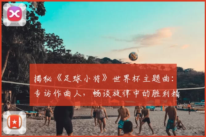 揭秘《足球小将》世界杯主题曲：专访作曲人，畅谈旋律中的胜利精神