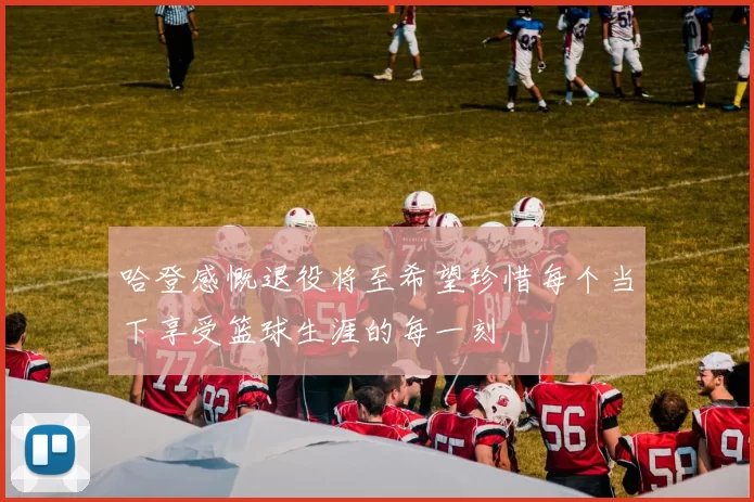 哈登感慨退役将至希望珍惜每个当下享受篮球生涯的每一刻