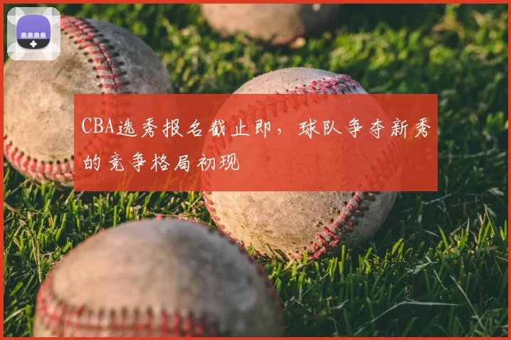 CBA选秀报名截止即,球队争夺新秀的竞争格局初现