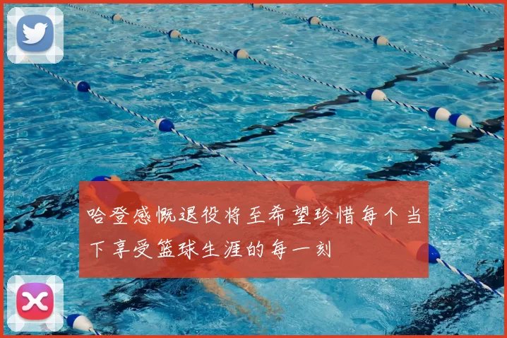 哈登感慨退役将至希望珍惜每个当下享受篮球生涯的每一刻