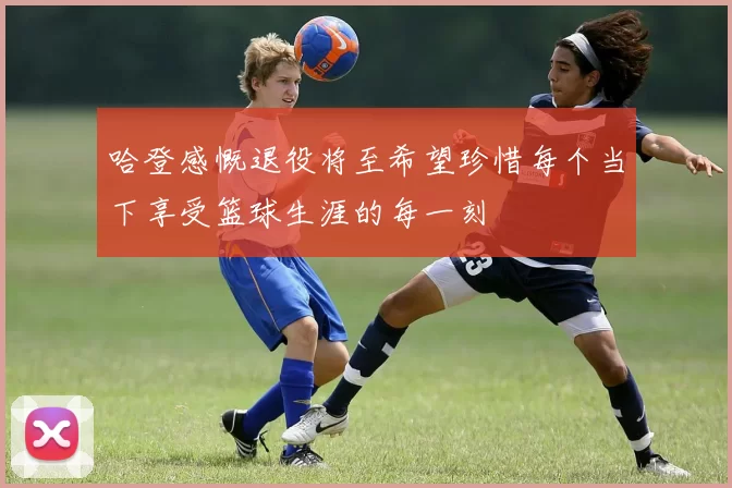 哈登感慨退役将至希望珍惜每个当下享受篮球生涯的每一刻