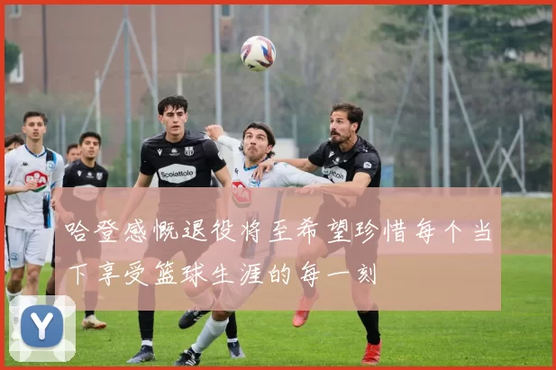 哈登感慨退役将至希望珍惜每个当下享受篮球生涯的每一刻