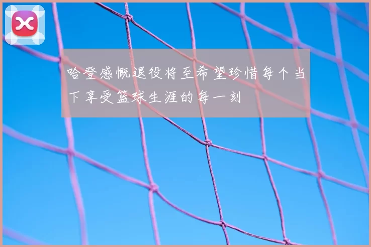 哈登感慨退役将至希望珍惜每个当下享受篮球生涯的每一刻