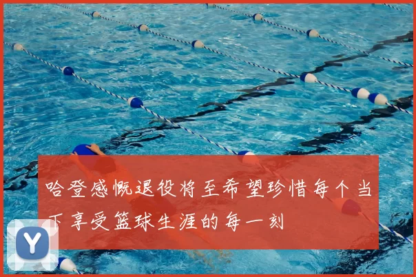哈登感慨退役将至希望珍惜每个当下享受篮球生涯的每一刻