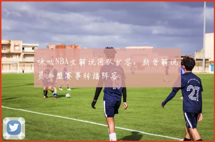 咪咕NBA女解说团队扩容，新晋解说员加盟赛事转播阵容