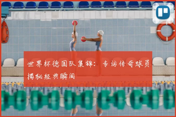 世界杯德国队集锦：专访传奇球员揭秘经典瞬间