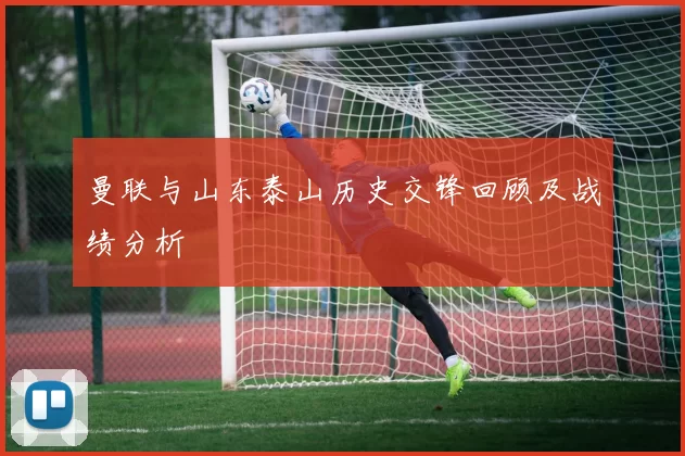 曼联与山东泰山历史交锋回顾及战绩分析