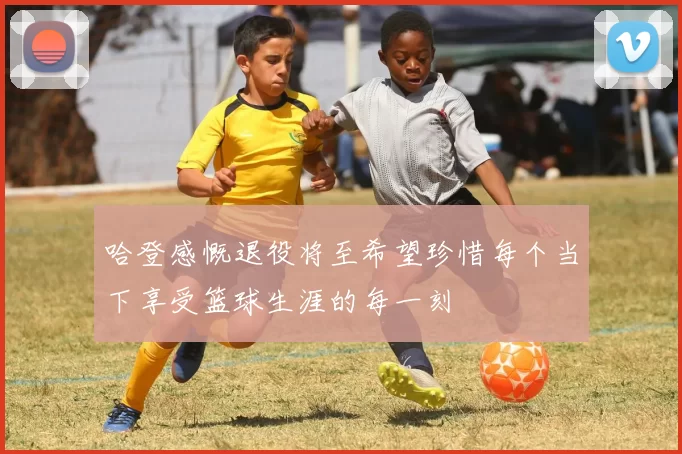 哈登感慨退役将至希望珍惜每个当下享受篮球生涯的每一刻