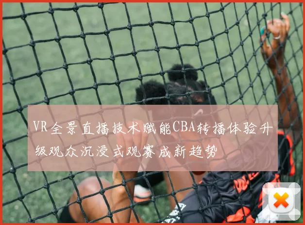 VR全景直播技术赋能CBA转播体验升级观众沉浸式观赛成新趋势