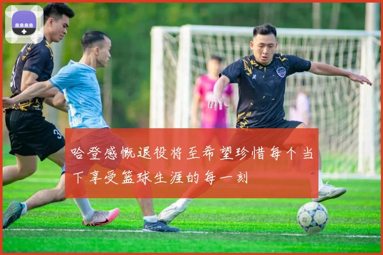 哈登感慨退役将至希望珍惜每个当下享受篮球生涯的每一刻
