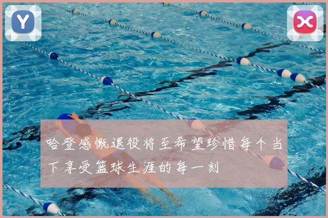 哈登感慨退役将至希望珍惜每个当下享受篮球生涯的每一刻