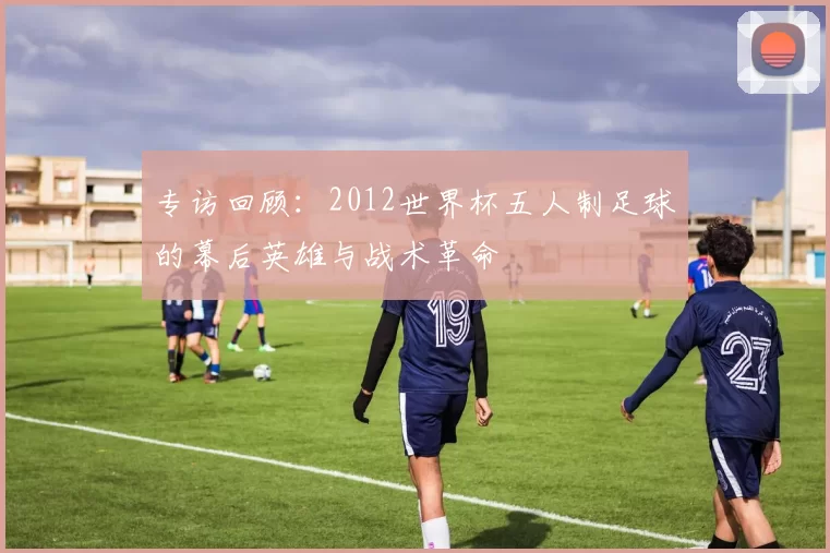 专访回顾:2012世界杯五人制足球的幕后英雄与战术革命