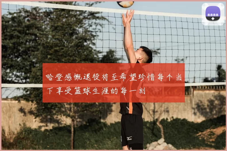 哈登感慨退役将至希望珍惜每个当下享受篮球生涯的每一刻