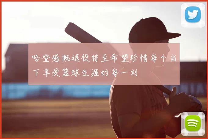 哈登感慨退役将至希望珍惜每个当下享受篮球生涯的每一刻