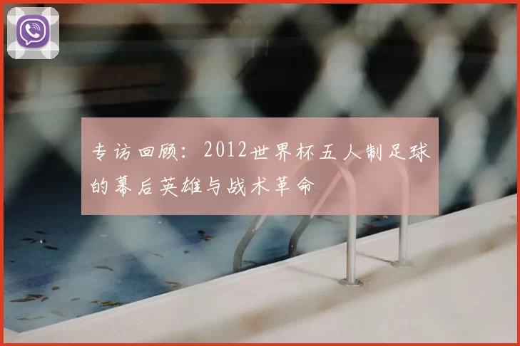 专访回顾:2012世界杯五人制足球的幕后英雄与战术革命