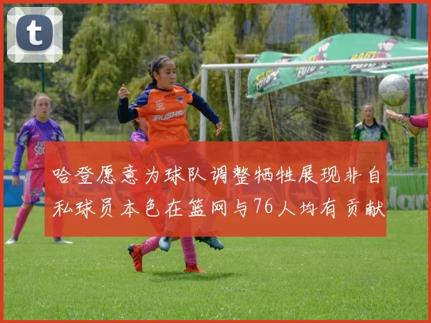 哈登愿意为球队调整牺牲展现非自私球员本色在篮网与76人均有贡献