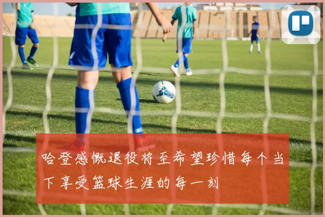 哈登感慨退役将至希望珍惜每个当下享受篮球生涯的每一刻