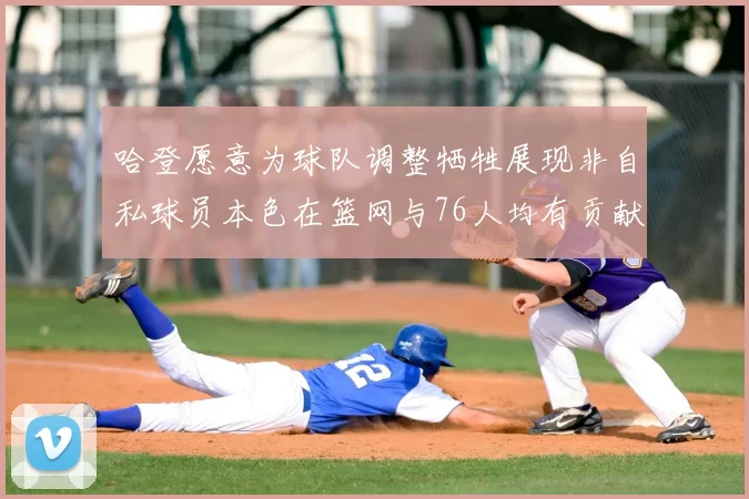 哈登愿意为球队调整牺牲展现非自私球员本色在篮网与76人均有贡献