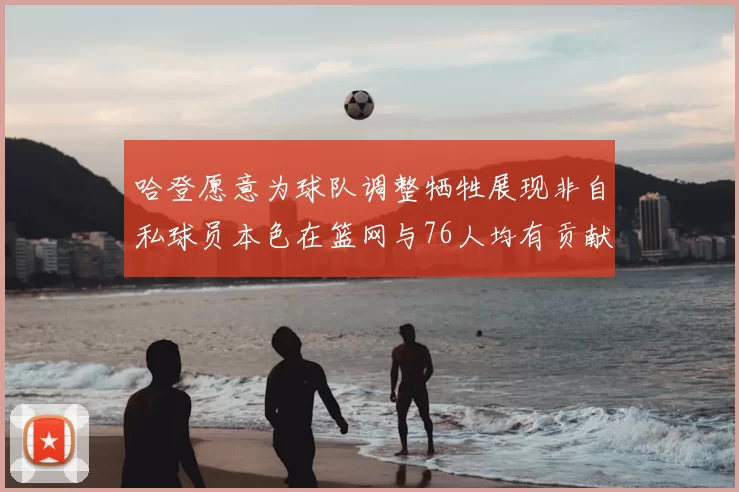 哈登愿意为球队调整牺牲展现非自私球员本色在篮网与76人均有贡献