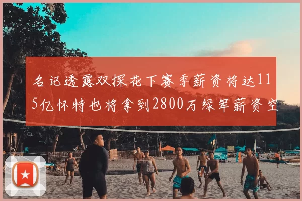 名记透露双探花下赛季薪资将达115亿怀特也将拿到2800万绿军薪资空间依旧紧张