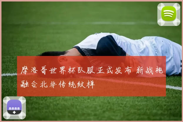 摩洛哥世界杯队服正式发布 新战袍融合北非传统纹样