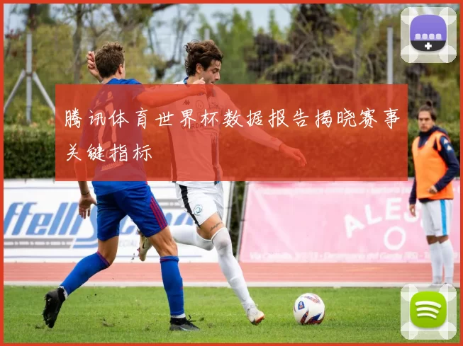 腾讯体育世界杯数据报告揭晓赛事关键指标