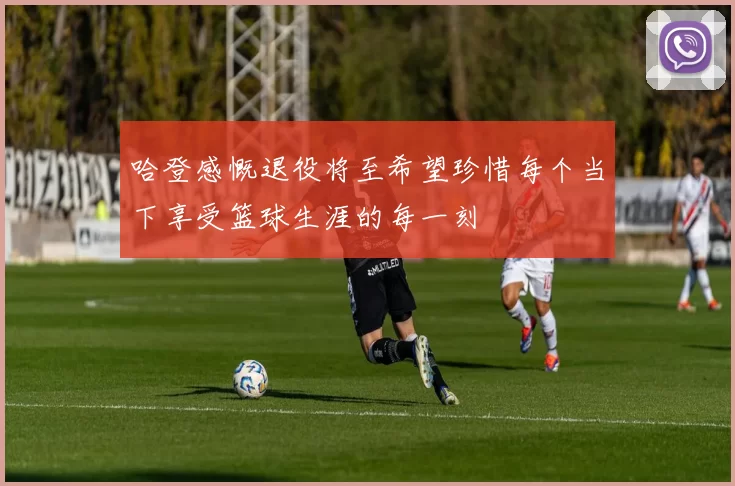 哈登感慨退役将至希望珍惜每个当下享受篮球生涯的每一刻