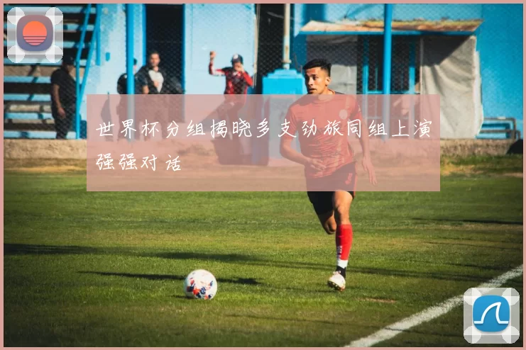 世界杯分组揭晓多支劲旅同组上演强强对话